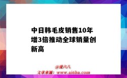 中日韩毛皮销售10年增3倍推动全球销量创新高（国际毛皮行业的走势）