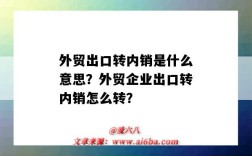 外贸出口转内销是什么意思？外贸企业出口转内销怎么转？（外贸企业出口转内销怎么操作）