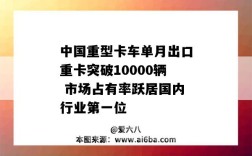 中国重型卡车单月出口重卡突破10000辆 市场占有率跃居国内行业第一位
