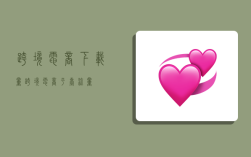 跨境电商下载量,跨境电商平台流量