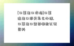 [口罩出口攻略]口罩进出口报关怎么办理,口罩出口需要哪些认证资料