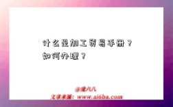 什么是加工贸易手册？如何办理？