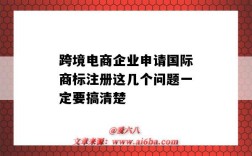 跨境电商企业申请国际商标注册这几个问题一定要搞清楚（做跨境电商需要注册国际商标吗）