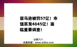 亚马逊被罚57亿！市值蒸发4845亿！面临重要调查！（亚马逊市值破万亿美元）