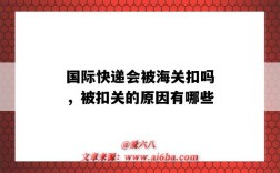 国际快递会被海关扣吗，被扣关的原因有哪些（为什么快递会被海关扣）