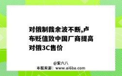 对俄制裁余波不断,卢布贬值致中国厂商提高对俄3C售价（对俄经济制裁）