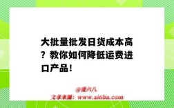 大批量批发日货成本高？教你如何降低运费进口产品！