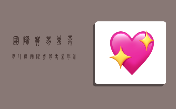 国际贸易专业学什么,国际贸易专业学什么的就业前景怎样-图1 国际贸易专业学什么,国际贸易专业学什么的就业前景怎样-图1