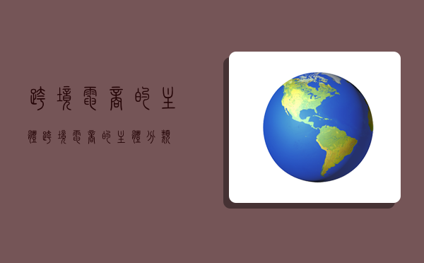 跨境电商的主体,跨境电商的主体分类-图1 跨境电商的主体,跨境电商的主体分类-图1