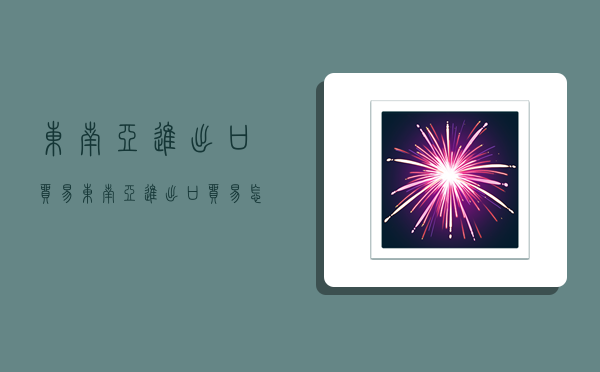 东南亚进出口贸易,东南亚进出口贸易怎么做-图1