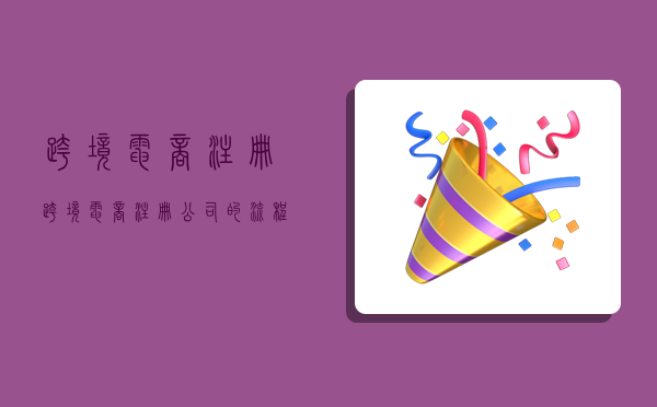 跨境电商注册,跨境电商注册公司的流程-图1