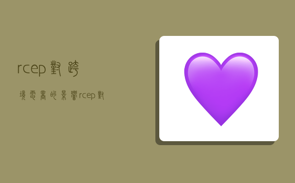 rcep对跨境电商的影响,rcep对跨境电商的影响有哪些-图1 rcep对跨境电商的影响,rcep对跨境电商的影响有哪些-图1