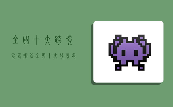 全国十大跨境电商排名,全国十大跨境电商排名出口-图1 全国十大跨境电商排名,全国十大跨境电商排名出口-图1