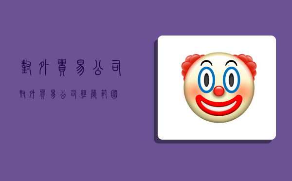 对外贸易公司,对外贸易公司经营范围-图1 对外贸易公司,对外贸易公司经营范围-图1