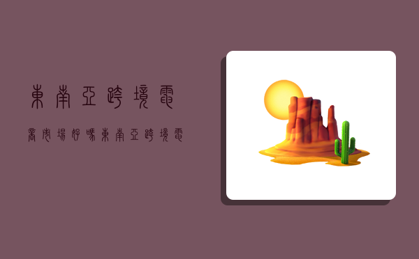 东南亚跨境电商市场好吗,东南亚跨境电商市场好吗安全吗-图1 东南亚跨境电商市场好吗,东南亚跨境电商市场好吗安全吗-图1