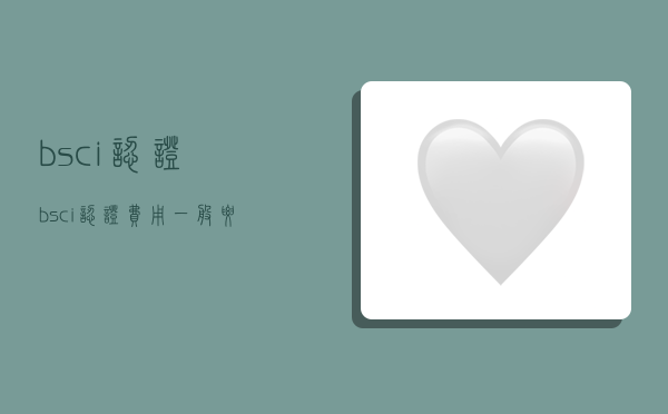 bsci认证,bsci认证费用一般要多少钱-图1 bsci认证,bsci认证费用一般要多少钱-图1