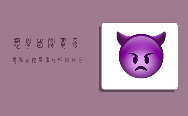 想学国际贸易,想学国际贸易去哪个地方的学校好-图1