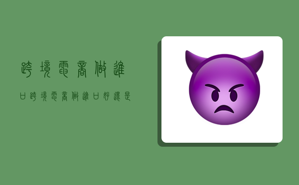 跨境电商做进口,跨境电商做进口好还是出口好-图1 跨境电商做进口,跨境电商做进口好还是出口好-图1