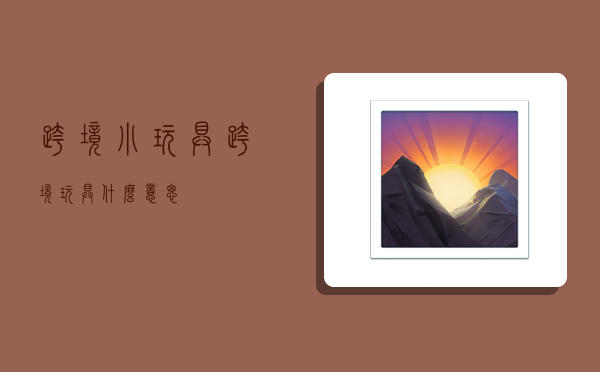 跨境小玩具,跨境玩具什么意思-图1 跨境小玩具,跨境玩具什么意思-图1