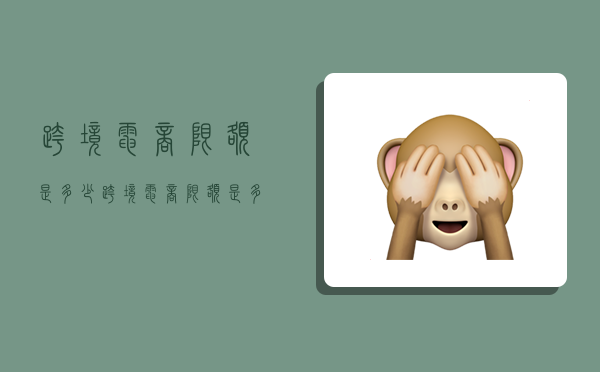 跨境电商限额是多少,跨境电商限额是多少钱-图1 跨境电商限额是多少,跨境电商限额是多少钱-图1