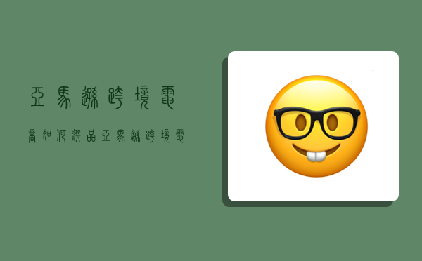 亚马逊跨境电商如何选品,亚马逊跨境电商如何选品思维导图-图1 亚马逊跨境电商如何选品,亚马逊跨境电商如何选品思维导图-图1