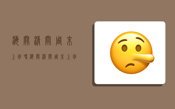 海关清关周末上班吗,海关清关周末上班吗现在-图1