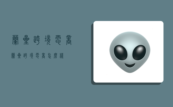 兰星跨境电商,兰星跨境电商怎么样-图1 兰星跨境电商,兰星跨境电商怎么样-图1