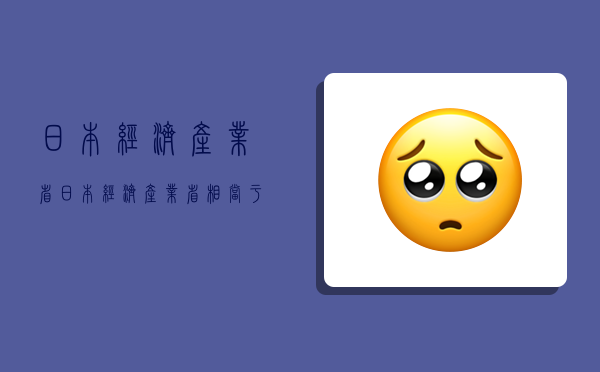 日本经济产业省,日本经济产业省相当于中国-图1 日本经济产业省,日本经济产业省相当于中国-图1