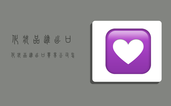 化妆品进出口,化妆品进出口贸易公司怎么做-图1 化妆品进出口,化妆品进出口贸易公司怎么做-图1
