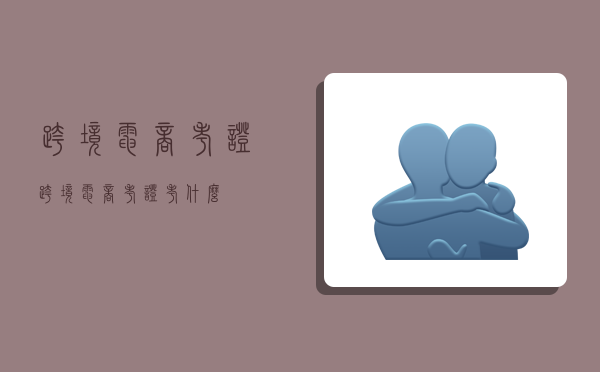 跨境电商考证,跨境电商考证考什么-图1 跨境电商考证,跨境电商考证考什么-图1