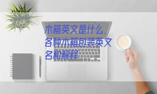 木箱英文是什么 各种木箱包装英文名和解释 外贸知识大全网