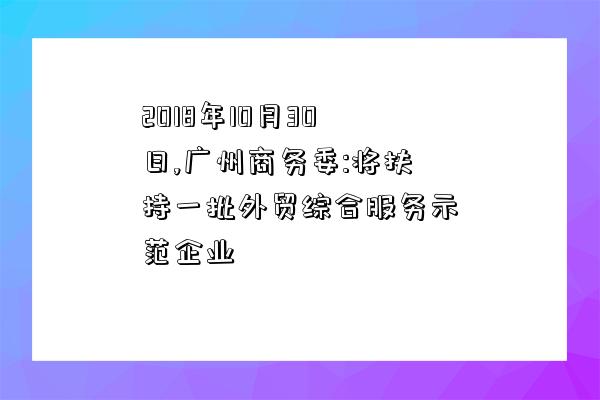 2018年10月30日,广州商务委:将扶持一批外贸综合服务示范企业-图1 2018年10月30日,广州商务委:将扶持一批外贸综合服务示范企业-图1