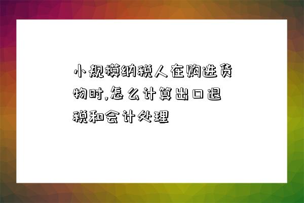 小规模纳税人在购进货物时,怎么计算出口退税和会计处理-图1 小规模纳税人在购进货物时,怎么计算出口退税和会计处理-图1