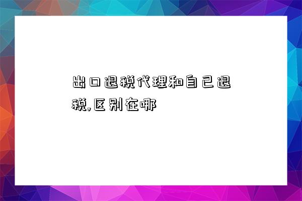 出口退税代理和自己退税,区别在哪-图1 出口退税代理和自己退税,区别在哪-图1