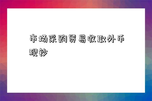 市场采购贸易收取外币现钞-图1