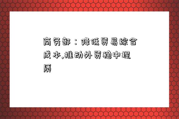 商务部：降低贸易综合成本,推动外贸稳中提质-图1