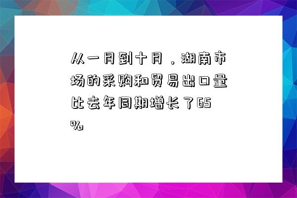 从一月到十月，湖南市场的采购和贸易出口量比去年同期增长了65%-图1