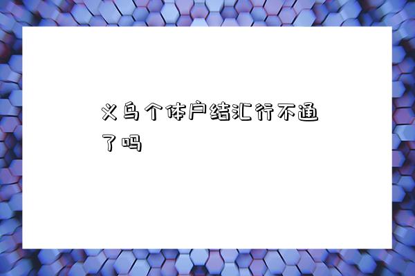义乌个体户结汇行不通了吗-图1 义乌个体户结汇行不通了吗-图1