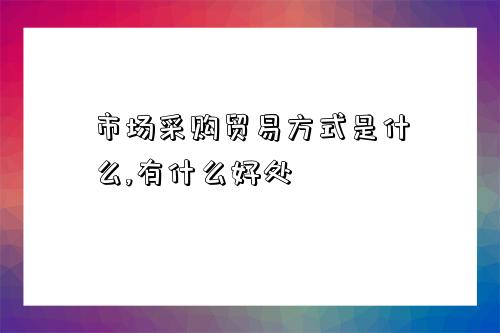 市场采购贸易方式是什么,有什么好处-图1