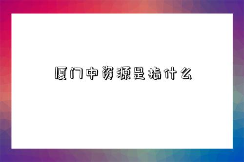 厦门中资源是指什么-图1