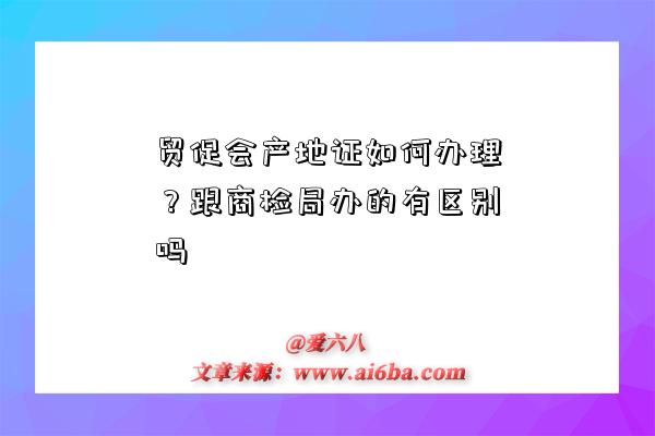 贸促会产地证如何办理?跟商检局办的有区别吗-图1 贸促会产地证如何办理?跟商检局办的有区别吗-图1