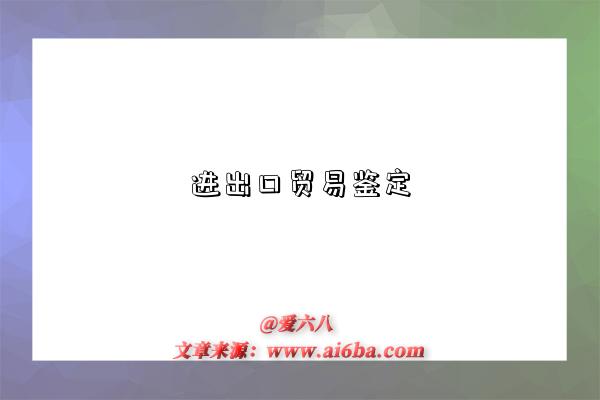 进出口贸易鉴定是指什么意思，什么是进出口贸易鉴定（Import and export trade identification）-图1