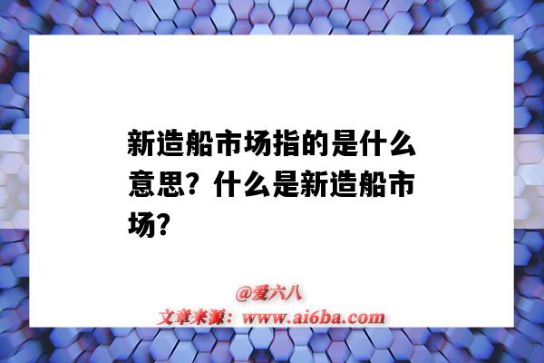 新造船市场指的是什么意思?什么是新造船市场?-图1 新造船市场指的是什么意思?什么是新造船市场?-图1